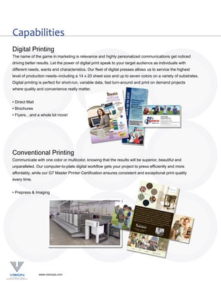 Capabilities
Digital Printing
The name of the game in marketing is relevance and highly personalized communications get noticed
driving better results. Let the power of digital print speak to your target audience as individuals with
different needs, wants and characteristics. Our fleet of digital presses allows us to service the highest
level of production needs–including a 14 x 20 sheet size and up to seven colors on a variety of substrates.
Digital printing is perfect for short-run, variable data, fast turn-around and print on demand projects
where quality and convenience really matter.


• Direct Mail
• Brochures
• Flyers…and a whole lot more!




Conventional Printing
Communicate with one color or multicolor, knowing that the results will be superior, beautiful and
unparalleled. Our computer-to-plate digital workflow gets your project to press efficiently and more
affordably, while our G7 Master Printer Certification ensures consistent and exceptional print quality
every time.


• Prepress & Imaging




                www.visionps.com
 