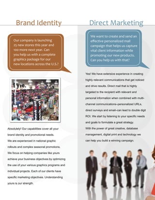 Brand Identity                                Direct Marketing
                                                     We want to create and send an
     Our company is launching                        effective personalized mail
     25 new stores this year and                     campaign that helps us capture
     100 more next year. Can                         vital client information while
     you help us with a complete                     promoting our new products.
     graphics package for our                        Can you help us with that?
     new locations across the U.S.?

                                                 Yes! We have extensive experience in creating

                                                 highly relevant communications that get noticed

                                                 and drive results. Direct mail that is highly

                                                 targeted to the recipient with relevant and

                                                 personal information when combined with multi-

                                                 channel communications–personalized URLs,

                                                 direct surveys and email–can lead to double digit

                                                 ROI. We start by listening to your specific needs

                                                 and goals to formulate a great strategy.

Absolutely! Our capabilities cover all your      With the power of great creative, database

brand identity and promotional needs.            management, digital print and technology we

We are experienced in national graphic           can help you build a winning campaign.

rollouts and complex seasonal promotions.

We focus on helping companies like yours

achieve your business objectives by optimizing

the use of your various graphics programs and

individual projects. Each of our clients have

specific marketing objectives. Understanding

yours is our strength.
 