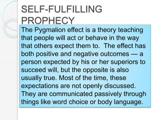 The Pygmalion effect is a theory teaching
that people will act or behave in the way
that others expect them to. The effect has
both positive and negative outcomes — a
person expected by his or her superiors to
succeed will, but the opposite is also
usually true. Most of the time, these
expectations are not openly discussed.
They are communicated passively through
things like word choice or body language.
SELF-FULFILLING
PROPHECY
 