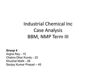 Industrial Chemical Inc
Case Analysis
BBM, NMP Term III
Group 4
Argha Ray - 15
Chakra Dhar Kundu - 22
Khushal Malik - 28
Sanjay Kumar Prasad – 45

 