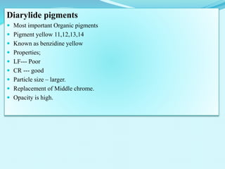 Diarylide pigments
 Most important Organic pigments
 Pigment yellow 11,12,13,14
 Known as benzidine yellow
 Properties;
 LF--- Poor
 CR --- good
 Particle size – larger.
 Replacement of Middle chrome.
 Opacity is high.
 