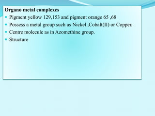 Organo metal complexes
 Pigment yellow 129,153 and pigment orange 65 ,68
 Possess a metal group such as Nickel ,Cobalt(II) or Copper.
 Centre molecule as in Azomethine group.
 Structure
 