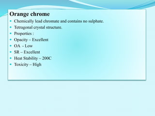 Orange chrome
 Chemically lead chromate and contains no sulphate.
 Tetragonal crystal structure.
 Properties :
 Opacity – Excellent
 OA - Low
 SR – Excellent
 Heat Stability – 200C
 Toxicity – High
 