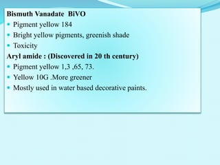 Bismuth Vanadate BiVO
 Pigment yellow 184
 Bright yellow pigments, greenish shade
 Toxicity
Aryl amide : (Discovered in 20 th century)
 Pigment yellow 1,3 ,65, 73.
 Yellow 10G .More greener
 Mostly used in water based decorative paints.
 