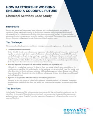 Chemical Services Case Study
HOW PARTNERSHIP WORKING
ENSURED A COLORFUL FUTURE
Background
Covance was approached by a company based in Europe, which produced pigments and needed to
register six of these pigments in time for the Registration, Evaluation, Authorization and Restriction of
Chemicals (REACH) 2018 submission deadline. This pigment producer did not have the time required to
plan comprehensive testing programs or develop regulatory submissions. The company chose to partner with
Covance for support and guidance through the commercial and regulatory maze.
The Challenges
The company faced challenges on several fronts – strategic, commercial, regulatory, as well as scientific.
▶	 Complex commercial environment:
Under REACH, there is a ‘one substance, one registration’ rule, which requires all competitive parties to work
together to submit a single dossier as part of a Substance Information Exchange Forum (SIEF). The client
was the lead registrant despite having many larger competitors with the same substance in various levels of
development. The commercial needs of Covance’s client did not always align with the commercial priorities
of the competitors within the SIEF. It was critical that all six pigments were successfully registered in a timely
fashion to ensure the continued commercial success of the company.
▶	A maze of regulation to navigate, with poor visibility of existing data to guide the way:
Although they owned a large portion of the data, the client was unclear of its relevance or suitability in the
regulatory process and had little understanding of what additional tests were required. It was also unclear what
other data existed for the six substances within the SIEFs, and gaining access to these data was more difficult
than anticipated. For the client, registering six different substances at the same time, also presented financial
and staffing challenges.
▶	Pigments are recognized as difficult substances from a testing perspective:
Pigments by their very nature are colored, often insoluble, substances, and this can make even the simplest
physiochemical test difficult to perform and validate, not to mention the complexity of aquatic ecotoxicology
testing.
The Solutions
At the heart of the success of this solution was the strong partnership that developed between Covance and the
client from the very start of the project. By working closely and transparently, Covance could provide strategic
guidance that went beyond the goal of successful registration of six pigments to help enhance the commercial
success of the client.
 