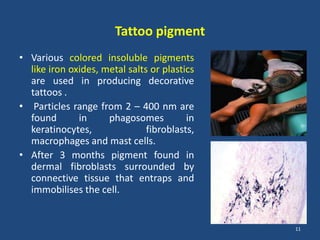 Tattoo pigment
• Various colored insoluble pigments
like iron oxides, metal salts or plastics
are used in producing decorative
tattoos .
• Particles range from 2 – 400 nm are
found in phagosomes in
keratinocytes, fibroblasts,
macrophages and mast cells.
• After 3 months pigment found in
dermal fibroblasts surrounded by
connective tissue that entraps and
immobilises the cell.
11
 