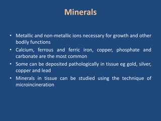 Minerals
• Metallic and non-metallic ions necessary for growth and other
bodily functions
• Calcium, ferrous and ferric iron, copper, phosphate and
carbonate are the most common
• Some can be deposited pathologically in tissue eg gold, silver,
copper and lead
• Minerals in tissue can be studied using the technique of
microincineration
 