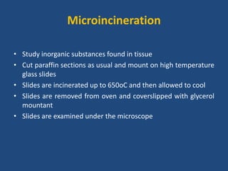 Microincineration
• Study inorganic substances found in tissue
• Cut paraffin sections as usual and mount on high temperature
glass slides
• Slides are incinerated up to 650oC and then allowed to cool
• Slides are removed from oven and coverslipped with glycerol
mountant
• Slides are examined under the microscope
 