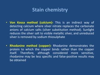 Stain chemistry
• Von Kossa method (calcium)- This is an indirect way of
detecting calcium where silver nitrate replaces the carbonate
anions of calcium salts (silver substitution method). Sunlight
reduces the silver salt to visible metallic silver, and unreduced
silver is removed by sodium thiosulphate
• Rhodanine method (copper)- Rhodanine demonstrates the
protein to which the copper binds rather than the copper
itself. Therefore, although considered more sensitive,
rhodanine may be less specific and false-positive results may
be obtained
 