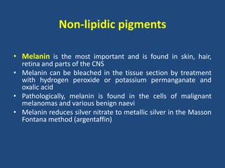 Non-lipidic pigments
• Melanin is the most important and is found in skin, hair,
retina and parts of the CNS
• Melanin can be bleached in the tissue section by treatment
with hydrogen peroxide or potassium permanganate and
oxalic acid
• Pathologically, melanin is found in the cells of malignant
melanomas and various benign naevi
• Melanin reduces silver nitrate to metallic silver in the Masson
Fontana method (argentaffin)
 