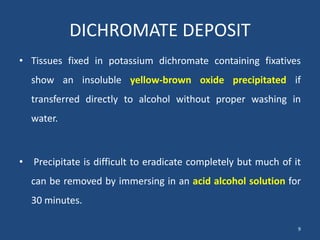 DICHROMATE DEPOSIT
• Tissues fixed in potassium dichromate containing fixatives
show an insoluble yellow-brown oxide precipitated if
transferred directly to alcohol without proper washing in
water.
• Precipitate is difficult to eradicate completely but much of it
can be removed by immersing in an acid alcohol solution for
30 minutes.
9
 