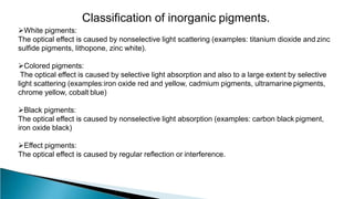 Classification of inorganic pigments.
White pigments:
The optical effect is caused by nonselective light scattering (examples: titanium dioxide and zinc
sulfide pigments, lithopone, zinc white).
Colored pigments:
The optical effect is caused by selective light absorption and also to a large extent by selective
light scattering (examples:iron oxide red and yellow, cadmium pigments, ultramarine pigments,
chrome yellow, cobalt blue)
Black pigments:
The optical effect is caused by nonselective light absorption (examples: carbon black pigment,
iron oxide black)
Effect pigments:
The optical effect is caused by regular reflection or interference.
 