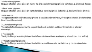 Metal effect pigment:
Regular reflection takes place on mainly flat and parallel metallic pigments particles e.g. aluminum flakes)
Pearl luster pigment:
Regular reflection takes place on highly refractive parallel pigment platelets e.g. titanium dioxide on mica)
Interference:
The optical effect of colored luster pigments is caused wholly or mainly by the phenomenon of interference
(e.g. iron oxide on mica)
Luminescent Pigments :
The optical effect is caused by the capacity to absorb radiation and to emit it as light of a longer
wavelength.
Fluorescent :
The light of longer wavelength is emitted after excitation without a delay (e.g. silver-doped zinc sulfide).
Phosphorescent pigments:
The light of longer wavelength is emitted within several hours after excitation (e.g. copper-doped zinc
sulfide)
 