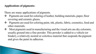Applications of pigments:
There are many applications of pigments.
 Pigments are used for coloring of leather, building materials, paper, floor
covering and ceramic glazes.
 Pigments are used for coloring paint, ink, plastic, fabric, cosmetics, food and
other materials.
 Most pigments used in manufacturing and the visual arts are dry colorants,
usually ground into a fine powder. This powder is added to a vehicle (or
binder), a relatively neutral or colorless material that suspends the pigment
and gives the paint its adhesion.
 
