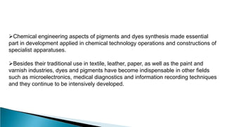 Chemical engineering aspects of pigments and dyes synthesis made essential
part in development applied in chemical technology operations and constructions of
specialist apparatuses.
Besides their traditional use in textile, leather, paper, as well as the paint and
varnish industries, dyes and pigments have become indispensable in other fields
such as microelectronics, medical diagnostics and information recording techniques
and they continue to be intensively developed.
 