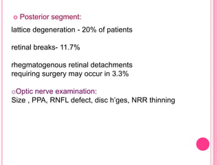  Posterior segment: 
lattice degeneration - 20% of patients 
retinal breaks- 11.7% 
rhegmatogenous retinal detachments 
requiring surgery may occur in 3.3% 
oOptic nerve examination: 
Size , PPA, RNFL defect, disc h’ges, NRR thinning 
 