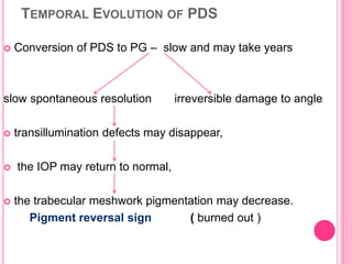 TEMPORAL EVOLUTION OF PDS 
 Conversion of PDS to PG – slow and may take years 
slow spontaneous resolution irreversible damage to angle 
 transillumination defects may disappear, 
 the IOP may return to normal, 
 the trabecular meshwork pigmentation may decrease. 
Pigment reversal sign ( burned out ) 
 