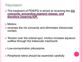 TREATMENT 
 The treatment of PDS/PG is aimed at reversing the iris 
concavity, preventing pigment release, and 
therefore lowering IOP. 
 Miotics: 
 reverses the iris concavity and eliminates iridozonular 
contact. 
 Tension over the scleral spur, miotics increase aqueous 
outflow through the trabecular meshwork. 
 Low-concentration pilocarpine. 
 Peripheral retina should be examined carefully 
 