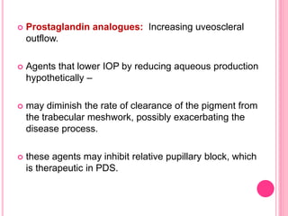  Prostaglandin analogues: Increasing uveoscleral 
outflow. 
 Agents that lower IOP by reducing aqueous production 
hypothetically – 
 may diminish the rate of clearance of the pigment from 
the trabecular meshwork, possibly exacerbating the 
disease process. 
 these agents may inhibit relative pupillary block, which 
is therapeutic in PDS. 
 