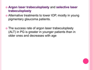  Argon laser trabeculoplasty and selective laser 
trabeculoplasty 
 Alternative treatments to lower IOP, mostly in young 
pigmentary glaucoma patients. 
 The success rate of argon laser trabeculoplasty 
(ALT) in PG is greater in younger patients than in 
older ones and decreases with age 
 