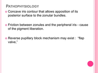 PATHOPHYSIOLOGY 
 Concave iris contour that allows apposition of its 
posterior surface to the zonular bundles. 
 Friction between zonules and the peripheral iris - cause 
of the pigment liberation. 
 Reverse pupillary block mechanism may exist : “flap 
valve,” 
 