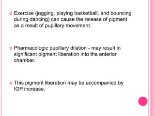  Exercise (jogging, playing basketball, and bouncing 
during dancing) can cause the release of pigment 
as a result of pupillary movement. 
 Pharmacologic pupillary dilation - may result in 
significant pigment liberation into the anterior 
chamber. 
 This pigment liberation may be accompanied by 
IOP increase. 
 