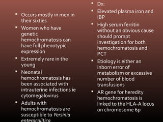  Dx:
                                  Elevated plasma iron and
 Occurs mostly in men in
                                   IBP
    their sixties
                                  High serum ferritin
   Women who have                 without an obvious cause
    genetic                        should prompt
    hemochromatosis can            investigation for both
    have full phenotypic           hemochromatosis and
    expression                     PCT
   Extremely rare in the         Etiology is either an
    young                          inborn error of
   Neonatal                       metabolism or excessive
    hemochromatosis has            number of blood
    been associated with           transfusions
    intrauterine infections ie    AR gene for heredity
    cytomegalovirus                hemochromatosis is
   Adults with                    linked to the HLA-A locus
    hemochromatosis are            on chromosome 6p
    susceptible to Yersinia
 