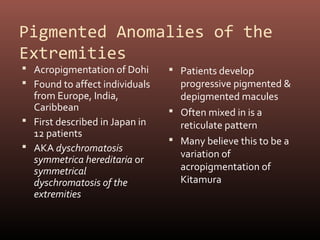 Pigmented Anomalies of the
Extremities
 Acropigmentation of Dohi       Patients develop
 Found to affect individuals     progressive pigmented &
  from Europe, India,             depigmented macules
  Caribbean                      Often mixed in is a
 First described in Japan in     reticulate pattern
  12 patients
                                 Many believe this to be a
 AKA dyschromatosis
                                  variation of
  symmetrica hereditaria or
  symmetrical                     acropigmentation of
  dyschromatosis of the           Kitamura
  extremities
 