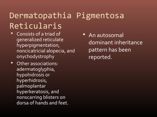 Dermatopathia Pigmentosa
Reticularis
 Consists of a triad of          An autosomal
  generalized reticulate
  hyperpigmentation,               dominant inheritance
  noncicatricial alopecia, and     pattern has been
  onychodystrophy                  reported.
 Other associations:
  adermatoglyphia,
  hypohidrosis or
  hyperhidrosis,
  palmoplantar
  hyperkeratosis, and
  nonscarring blisters on
  dorsa of hands and feet.
 