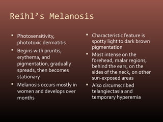 Reihl’s Melanosis

 Photosensitivity,             Characteristic feature is
  phototoxic dermatitis          spotty light to dark brown
                                 pigmentation
 Begins with pruritis,
                                Most intense on the
  erythema, and
                                 forehead, malar regions,
  pigmentation, gradually        behind the ears, on the
  spreads, then becomes          sides of the neck, on other
  stationary                     sun-exposed areas
 Melanosis occurs mostly in    Also circumscribed
  women and develops over        telangiectasia and
  months                         temporary hyperemia
 