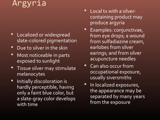 Argyria
                                    Local tx with a silver-
                                     containing product may
                                     produce argyria
                                    Examples: conjunctivae,
 Localized or widespread            from eye drops; a wound
    slate-colored pigmentation       from sulfadiazine cream,
   Due to silver in the skin        earlobes from silver
   Most noticeable in parts         earings; and from silver
    exposed to sunlight              acupuncture needles
                                    Can also occur from
   Tissue silver may stimulate
    melanocytes                      occupational exposure,
                                     usually siversmiths
   Initially discoloration is
                                    In localized exposures,
    hardly perceptible, having
    only a faint blue color, but     the appearance may be
    a slate-gray color develops      separated by many years
    with time                        from the exposure
 