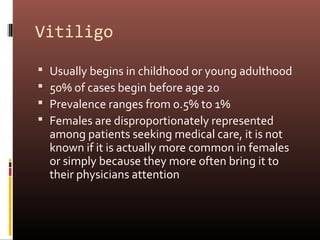 Vitiligo

   Usually begins in childhood or young adulthood
   50% of cases begin before age 20
   Prevalence ranges from 0.5% to 1%
   Females are disproportionately represented
    among patients seeking medical care, it is not
    known if it is actually more common in females
    or simply because they more often bring it to
    their physicians attention
 