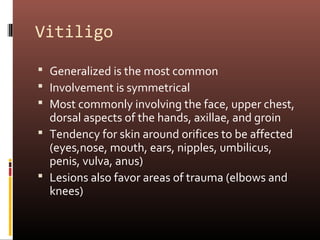 Vitiligo

 Generalized is the most common
 Involvement is symmetrical
 Most commonly involving the face, upper chest,
  dorsal aspects of the hands, axillae, and groin
 Tendency for skin around orifices to be affected
  (eyes,nose, mouth, ears, nipples, umbilicus,
  penis, vulva, anus)
 Lesions also favor areas of trauma (elbows and
  knees)
 