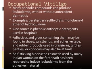 Occupational Vitiligo
 Many phenolic compounds can produce
    leukoderma, with or without antecedent
    dermatitis
   Examples: paratertiary sulfhydryls; monobenzyl
    ether of hydroquinone
   One source is phenolic antiseptic detergents
    used in hospitals
   Adhesives and glues containing them may be
    found in shoes, wristbands, and adhesive tape,
    and rubber products used in brassieres, girdles,
    panties, or condoms may also be at fault
   Self-sticking bindis (the cosmetic used by many
    Indian woman on the forehead) has been
    reported to induce leukoderma from the
    adhesive material
 
