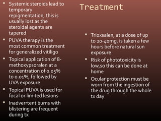  Systemic steroids lead to
    temporary                   Treatment
    repigmentation, this is
    usually lost as the
    steroidal agents are
    tapered                       Trioxsalen, at a dose of up
   PUVA therapy is the            to 20-40mg, is taken a few
    most common treatment          hours before natural sun
    for generalized vitiligo       exposure
   Topical application of 8-     Risk of phototoxicity is
    methoxypsoralen at a           low,so this can be done at
    concentration of 0.05%         home
    to 0.01%, followed by         Ocular protection must be
    UVA exposure                   worn from the ingestion of
   Topical PUVA is used for       the drug through the whole
    focal or limited lesions       tx day
   Inadverrtent burns with
    blistering are frequent
    during tx
 