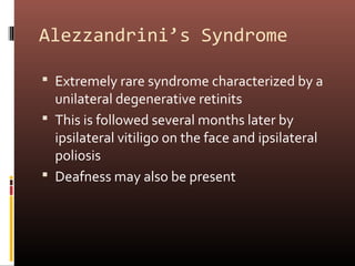 Alezzandrini’s Syndrome

 Extremely rare syndrome characterized by a
  unilateral degenerative retinits
 This is followed several months later by
  ipsilateral vitiligo on the face and ipsilateral
  poliosis
 Deafness may also be present
 
