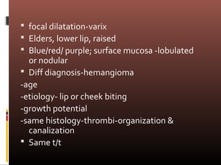  focal dilatation-varix
 Elders, lower lip, raised
 Blue/red/ purple; surface mucosa -lobulated
  or nodular
 Diff diagnosis-hemangioma
-age
-etiology- lip or cheek biting
-growth potential
-same histology-thrombi-organization &
  canalization
 Same t/t
 