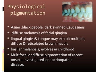 Physiological
 pigmentation

 Asian ,black people, dark skinned Caucasians
 diffuse melanosis of facial gingiva
 lingual gingiva& tongue may exhibit multiple,
  diffuse & reticulated brown macule
 basilar melanosis, evolves in childhood
 Multifocal or diffuse pigmentation of recent
  onset – investigated-endocrinopathic
  disease.
 