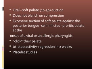  Oral –soft palate (10-30)-suction
 Does not blanch on compression
 Excessive suction of soft palate against the
  posterior tongue -self inflicted -pruritic palate
  at the
onset of a viral or an allergic pharyngitis
 “click” their palate
 t/t-stop activity-regression in 2 weeks
 Platelet studies
 