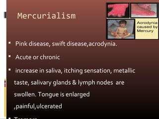 Mercurialism


 Pink disease, swift disease,acrodynia.

 Acute or chronic

 increase in saliva, itching sensation, metallic

  taste, salivary glands & lymph nodes are
  swollen. Tongue is enlarged
  ,painful,ulcerated
 