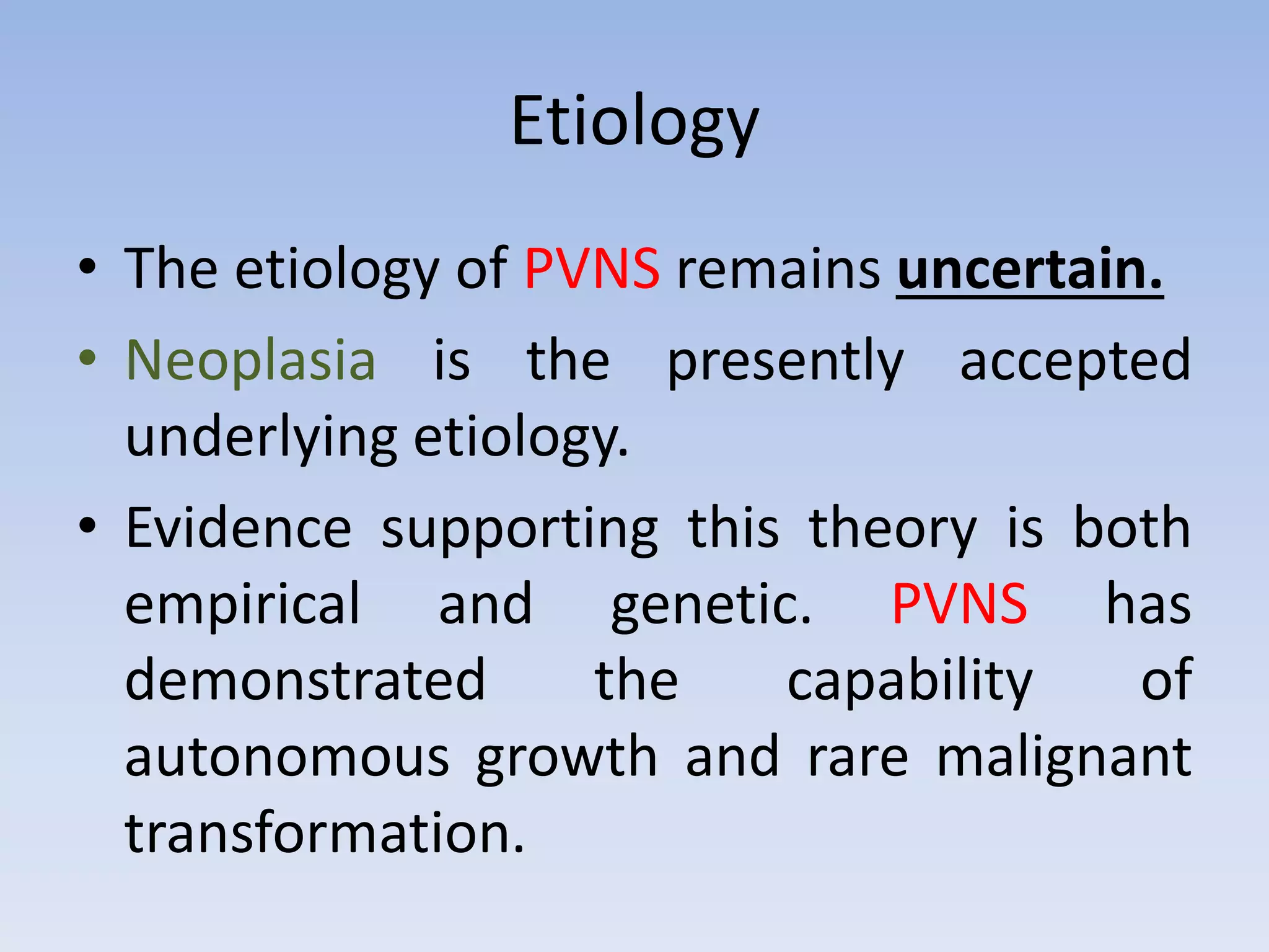 Etiology 
• The etiology of PVNS remains uncertain. 
• Neoplasia is the presently accepted 
underlying etiology. 
• Evidence supporting this theory is both 
empirical and genetic. PVNS has 
demonstrated the capability of 
autonomous growth and rare malignant 
transformation. 
 