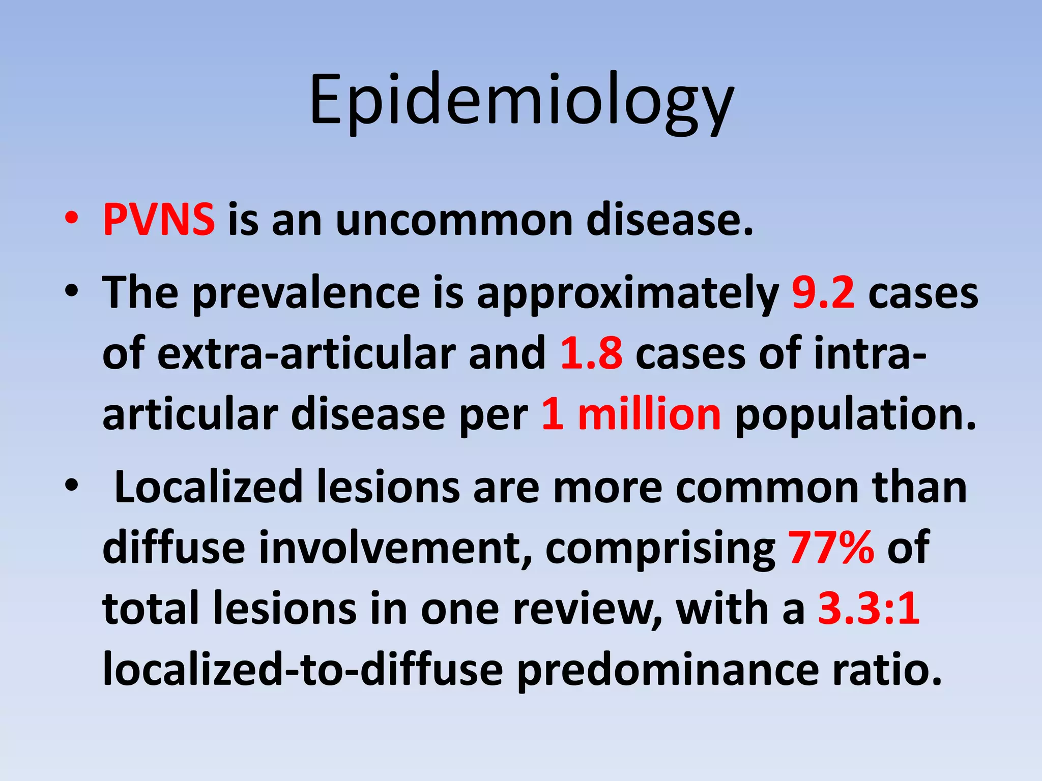 Epidemiology 
• PVNS is an uncommon disease. 
• The prevalence is approximately 9.2 cases 
of extra-articular and 1.8 cases of intra-articular 
disease per 1 million population. 
• Localized lesions are more common than 
diffuse involvement, comprising 77% of 
total lesions in one review, with a 3.3:1 
localized-to-diffuse predominance ratio. 
 
