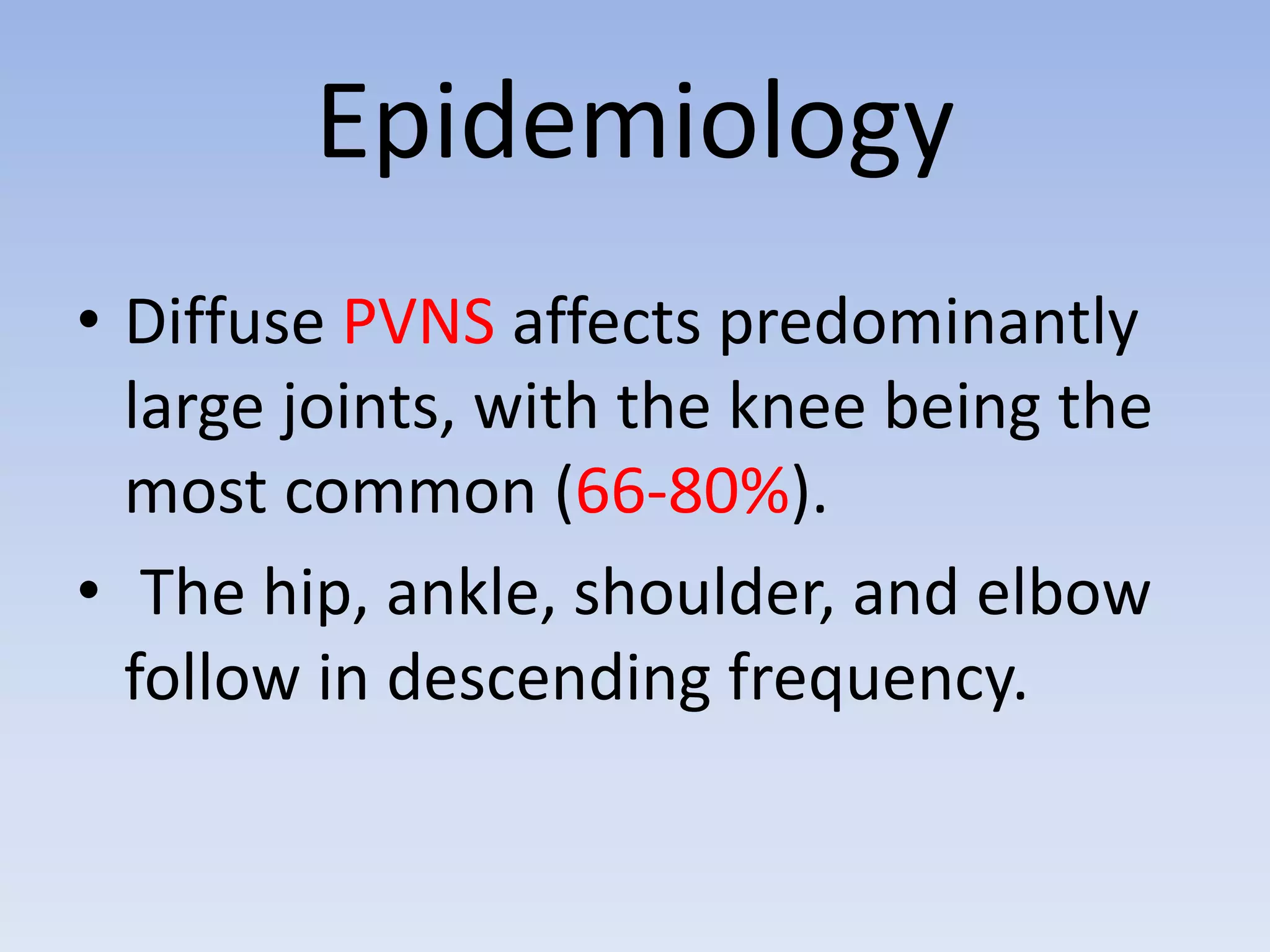 Epidemiology 
• Diffuse PVNS affects predominantly 
large joints, with the knee being the 
most common (66-80%). 
• The hip, ankle, shoulder, and elbow 
follow in descending frequency. 
 