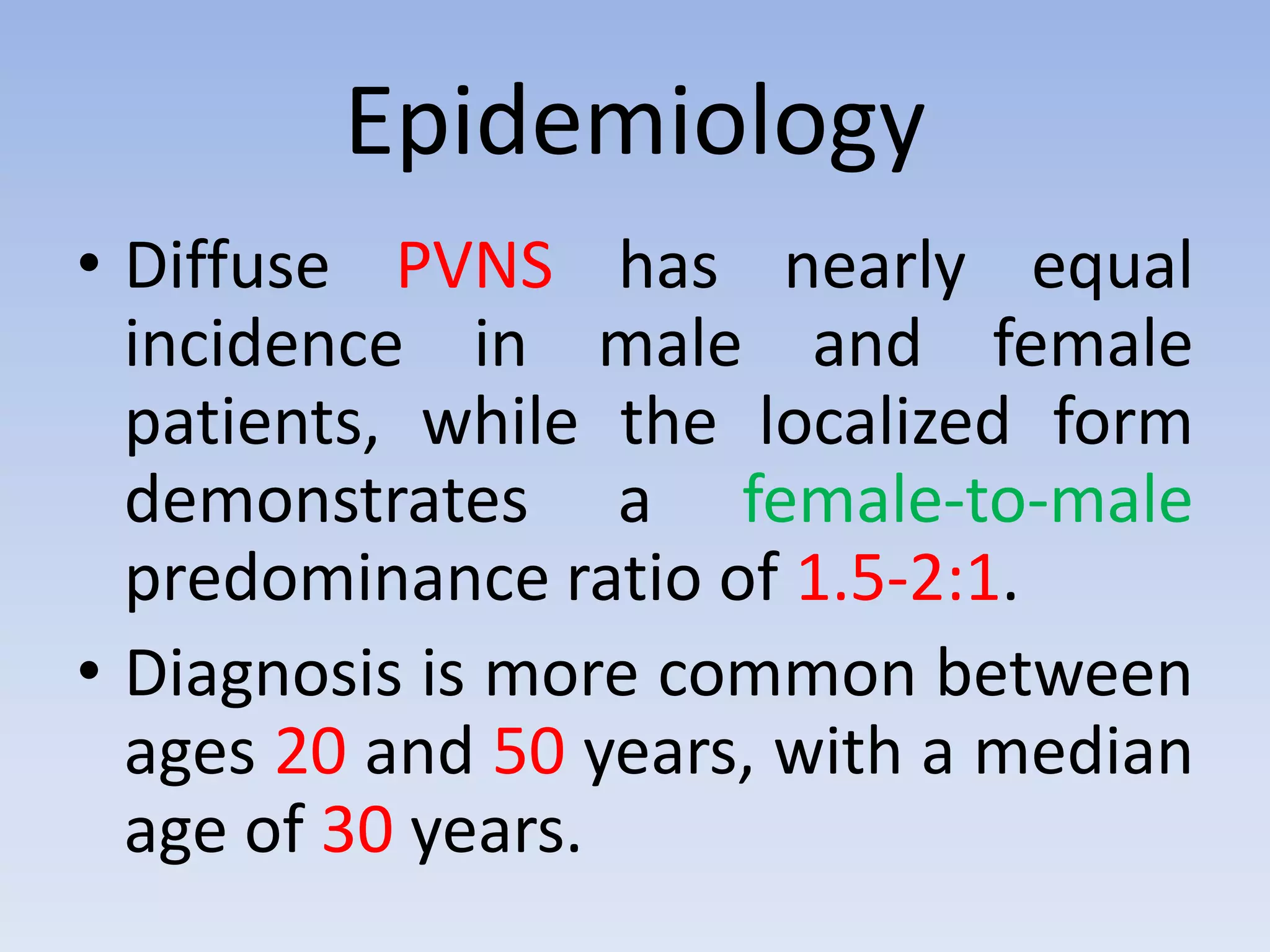Epidemiology 
• Diffuse PVNS has nearly equal 
incidence in male and female 
patients, while the localized form 
demonstrates a female-to-male 
predominance ratio of 1.5-2:1. 
• Diagnosis is more common between 
ages 20 and 50 years, with a median 
age of 30 years. 
 