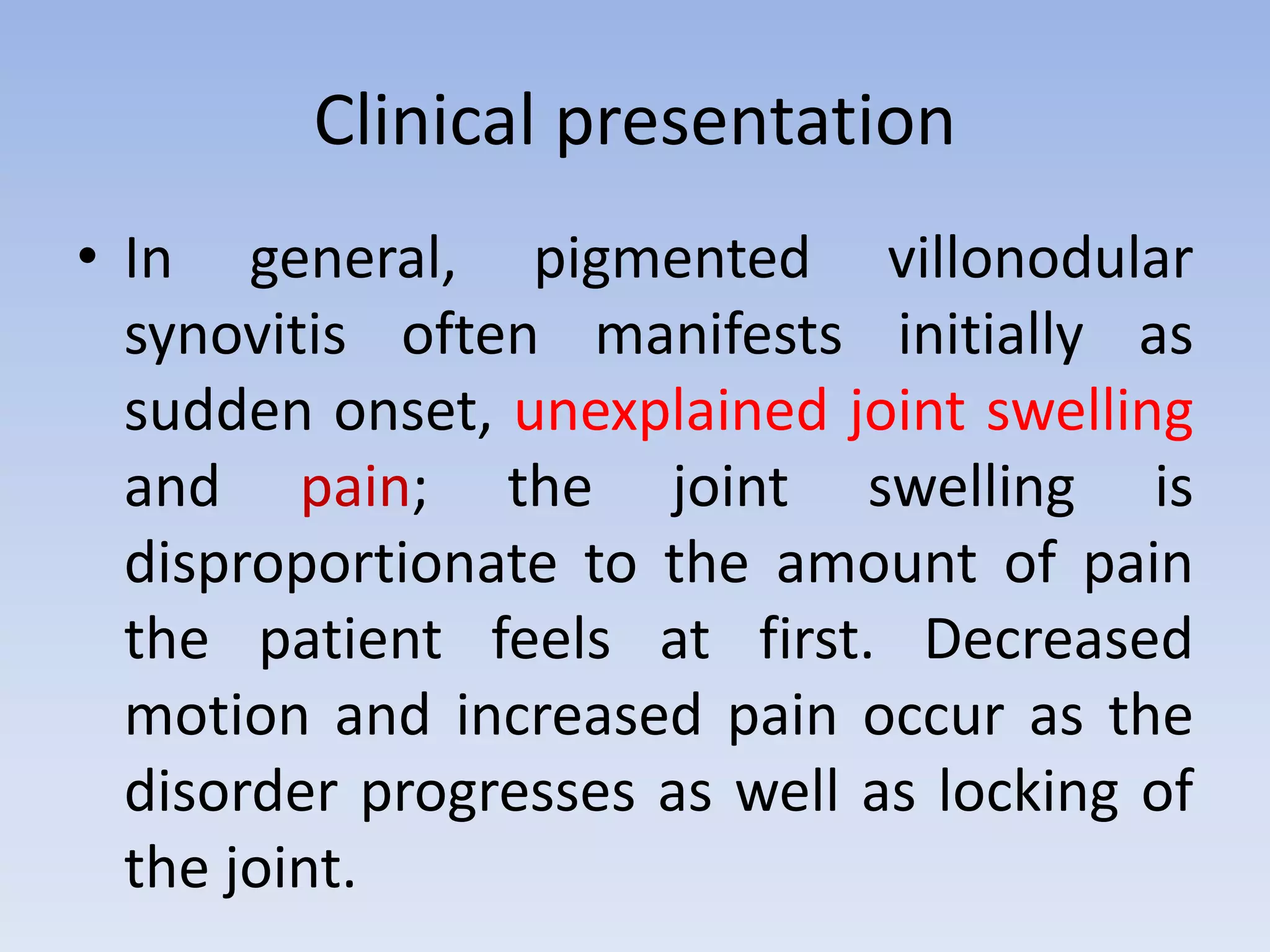 Clinical presentation 
• In general, pigmented villonodular 
synovitis often manifests initially as 
sudden onset, unexplained joint swelling 
and pain; the joint swelling is 
disproportionate to the amount of pain 
the patient feels at first. Decreased 
motion and increased pain occur as the 
disorder progresses as well as locking of 
the joint. 
 