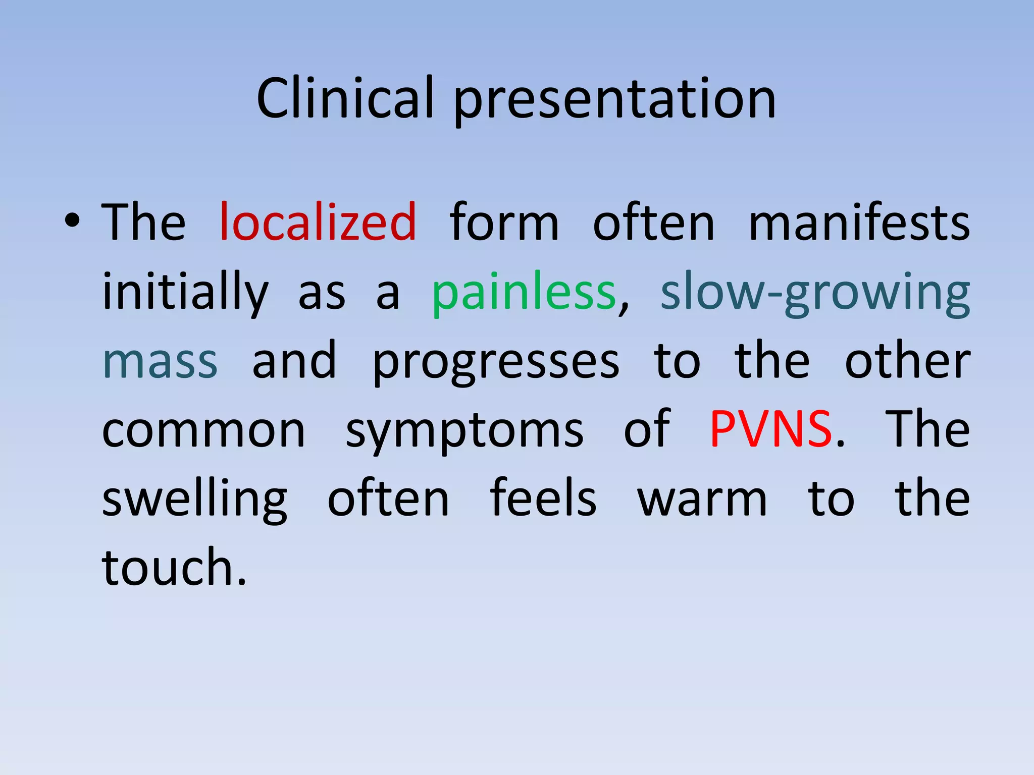 Clinical presentation 
• The localized form often manifests 
initially as a painless, slow-growing 
mass and progresses to the other 
common symptoms of PVNS. The 
swelling often feels warm to the 
touch. 
 