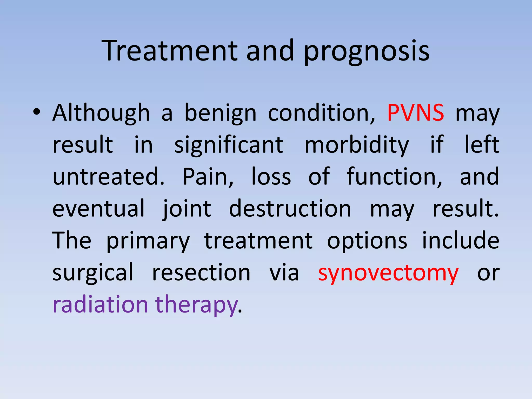 Treatment and prognosis 
• Although a benign condition, PVNS may 
result in significant morbidity if left 
untreated. Pain, loss of function, and 
eventual joint destruction may result. 
The primary treatment options include 
surgical resection via synovectomy or 
radiation therapy. 
 