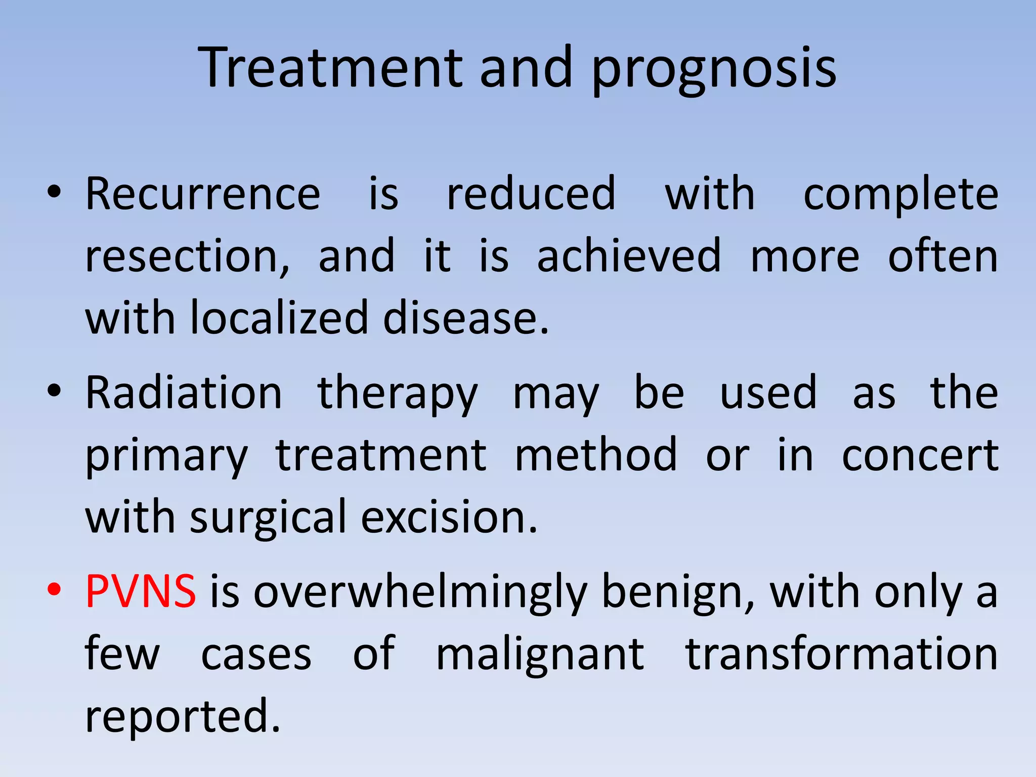 Treatment and prognosis 
• Recurrence is reduced with complete 
resection, and it is achieved more often 
with localized disease. 
• Radiation therapy may be used as the 
primary treatment method or in concert 
with surgical excision. 
• PVNS is overwhelmingly benign, with only a 
few cases of malignant transformation 
reported. 
 