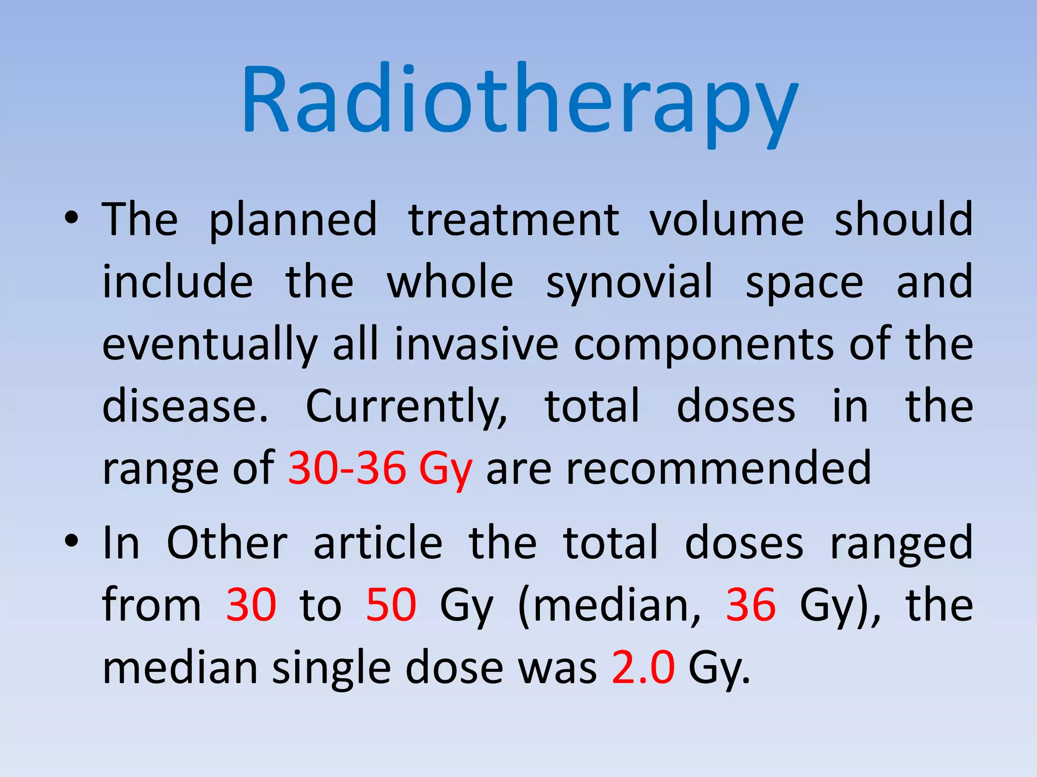 Radiotherapy 
• The planned treatment volume should 
include the whole synovial space and 
eventually all invasive components of the 
disease. Currently, total doses in the 
range of 30-36 Gy are recommended 
• In Other article the total doses ranged 
from 30 to 50 Gy (median, 36 Gy), the 
median single dose was 2.0 Gy. 
 