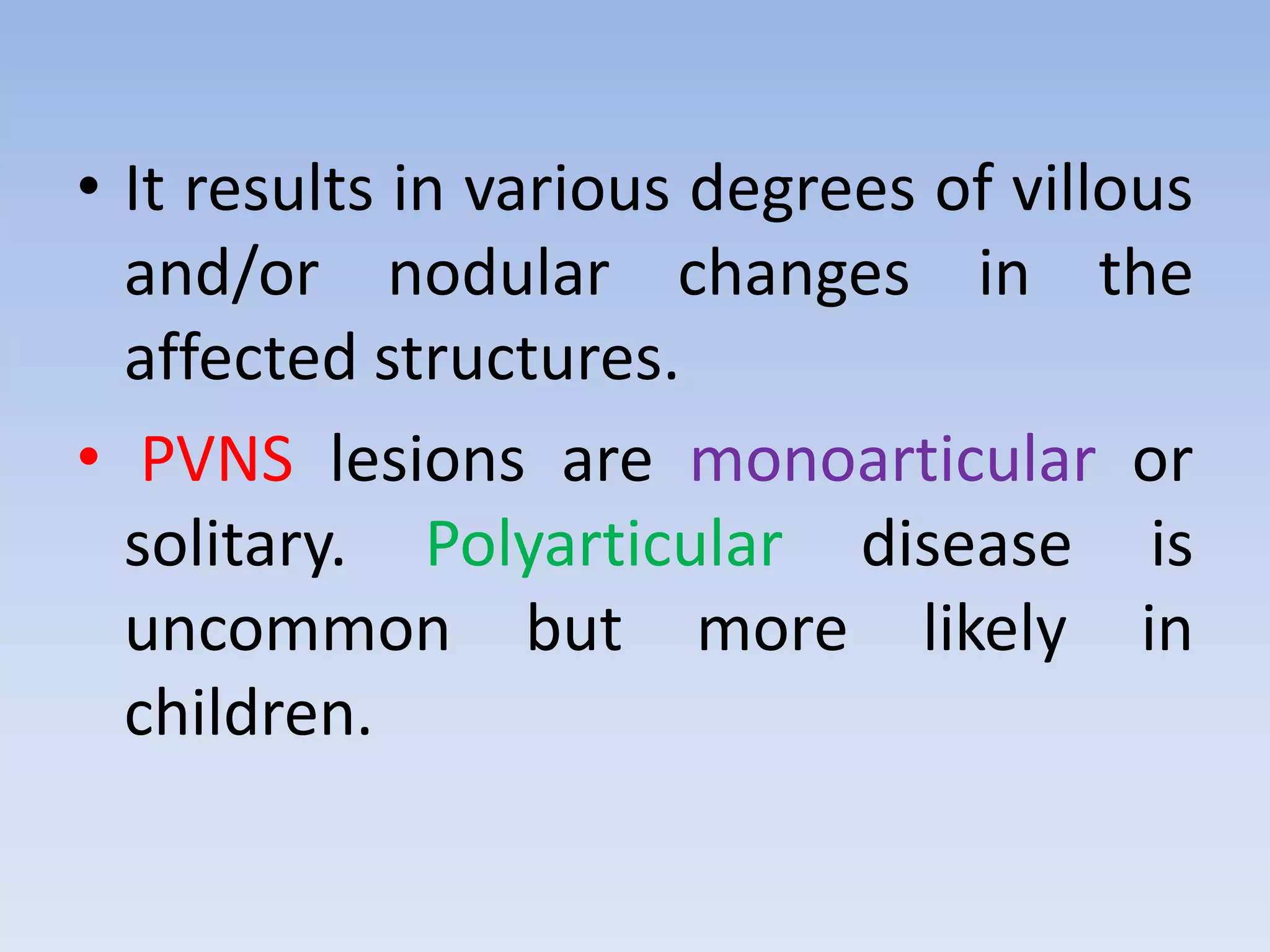 • It results in various degrees of villous 
and/or nodular changes in the 
affected structures. 
• PVNS lesions are monoarticular or 
solitary. Polyarticular disease is 
uncommon but more likely in 
children. 
 
